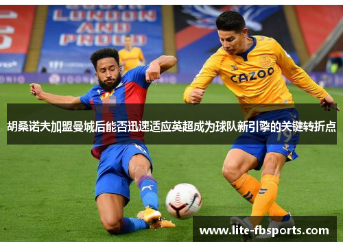 胡桑诺夫加盟曼城后能否迅速适应英超成为球队新引擎的关键转折点