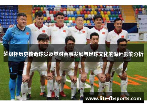 超级杯历史传奇球员及其对赛事发展与足球文化的深远影响分析