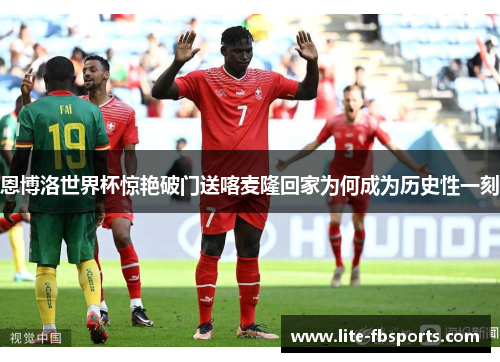 恩博洛世界杯惊艳破门送喀麦隆回家为何成为历史性一刻