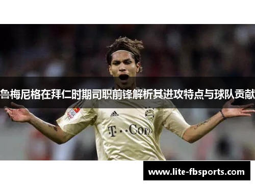 鲁梅尼格在拜仁时期司职前锋解析其进攻特点与球队贡献