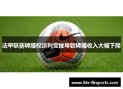 法甲联赛转播权谈判受挫导致转播收入大幅下降