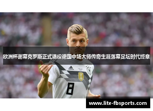 欧洲杯谢幕克罗斯正式退役德国中场大师传奇生涯落幕足坛时代终章