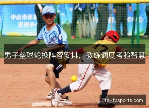 男子垒球轮换阵容安排,教练调度考验智慧 男子垒球轮换阵容安排,教练调度考验智慧